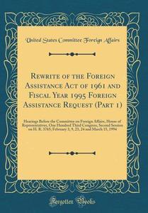 Rewrite of the Foreign Assistance Act of 1961 and Fiscal Year 1995 Foreign Assistance Request (Part 1): Hearings Before the Committee on Foreign Affai di United States Committee Foreign Affairs edito da Forgotten Books