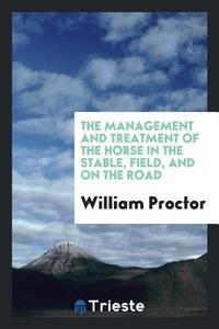 The Management and Treatment of the Horse in the Stable, Field, and on the Road di William Proctor edito da LIGHTNING SOURCE INC