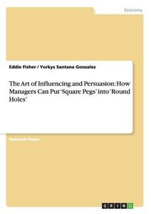 The Art of Influencing and Persuasion: How Managers Can Put 'Square Pegs' into 'Round Holes' di Eddie Fisher, Yorkys Santana Gonzalez edito da GRIN Publishing
