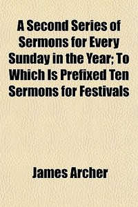 A Second Series Of Sermons For Every Sunday In The Year; To Which Is Prefixed Ten Sermons For Festivals di James Archer edito da General Books Llc