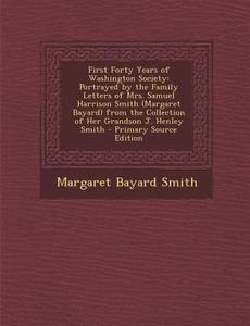 First Forty Years of Washington Society: Portrayed by the Family Letters of Mrs. Samuel Harrison Smith (Margaret Bayard) from the Collection of Her Gr di Margaret Bayard Smith edito da Nabu Press