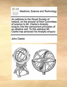 An Address To The Royal Society Of Ireland, On The Answer Of Their Committee Of Science To Mr. Clarke's Analytic Enquiry Into The Component Principles di John Clarke edito da Gale Ecco, Print Editions