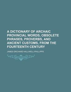 A Dictionary of Archaic Provincial Words, Obsolete Phrases, Proverbs, and Ancient Customs, from the Fourteenth Century di J. O. Halliwell-Phillipps, James Orchard Halliwell-Phillipps edito da Rarebooksclub.com
