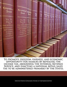 To Promote Freedom, Fairness, And Economic Opportunity For Families By Repealing The Income Tax, Abolishing The Internal Revenue Service, And Enacting edito da Bibliogov