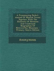 A Pronouncing Pocket-Manual of Musical Terms: Together with the Elements of Notation and Condensed Biographies of Noteworthy Musicians di Anonymous edito da Nabu Press