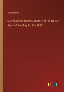 Sketch of the Medical History of the Native Army of Bombay for the 1872 di Anonymous edito da Outlook Verlag