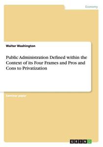 Public Administration Defined Within the Context of Its Four Frames and Pros and Cons to Privatization di Walter Washington edito da Grin Verlag Gmbh