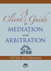 The Client's Guide to Mediation and Arbitration: The Strategy for Winning di Peter R. Silverman edito da American Bar Association