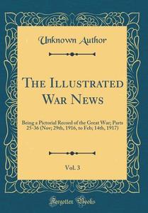 The Illustrated War News, Vol. 3: Being a Pictorial Record of the Great War; Parts 25-36 (Nov; 29th, 1916, to Feb; 14th, 1917) (Classic Reprint) di Unknown Author edito da Forgotten Books