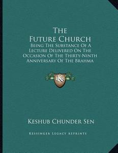 The Future Church: Being the Substance of a Lecture Delivered on the Occasion of the Thirty-Ninth Anniversary of the Brahma Samaj (1869) di Keshub Chunder Sen edito da Kessinger Publishing