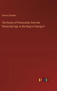 The History of Persecution, from the Patriarchal Age, to the Reign of George II di Samuel Chandler edito da Outlook Verlag