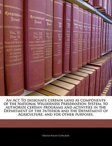 An Act To Designate Certain Land As Components Of The National Wilderness Preservation System, To Authorize Certain Programs And Activities In The Dep edito da Bibliogov