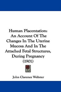 Human Placentation: An Account of the Changes in the Uterine Mucosa and in the Attached Fetal Structures, During Pregnancy (1901) di John Clarence Webster edito da Kessinger Publishing