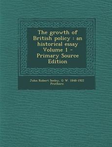 The Growth of British Policy: An Historical Essay Volume 1 - Primary Source Edition di John Robert Seeley, G. W. 1848-1922 Prothero edito da Nabu Press