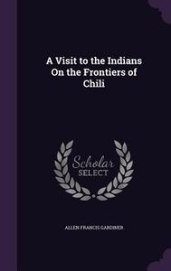 A Visit To The Indians On The Frontiers Of Chili di Allen Francis Gardiner edito da Palala Press