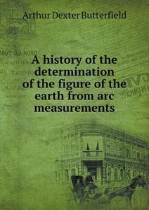 A History Of The Determination Of The Figure Of The Earth From Arc Measurements di Arthur Dexter Butterfield edito da Book On Demand Ltd.