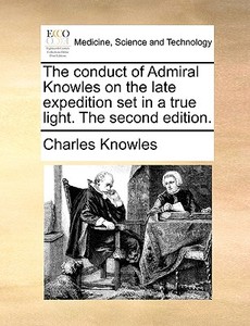 The Conduct Of Admiral Knowles On The Late Expedition Set In A True Light. The Second Edition. di Charles Knowles edito da Gale Ecco, Print Editions