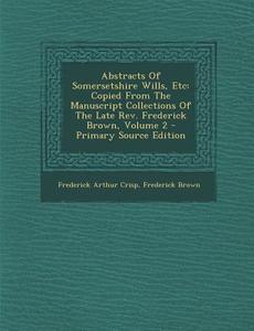 Abstracts of Somersetshire Wills, Etc: Copied from the Manuscript Collections of the Late REV. Frederick Brown, Volume 2 di Frederick Arthur Crisp, Frederick Brown edito da Nabu Press