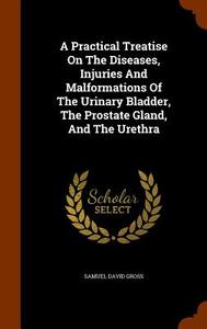 A Practical Treatise On The Diseases, Injuries, And Malformations Of The Urinary Bladder, The Prostate Gland, And The Urethra di Samuel David Gross edito da Arkose Press