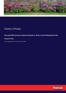 Life and Public Services of General Ulysses S. Grant, From His Boyhood to the Present Time di Charles A Phelps edito da hansebooks