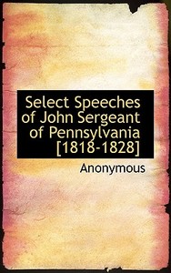 Select Speeches Of John Sergeant Of Pennsylvania [1818-1828] di Anonymous edito da Bibliolife