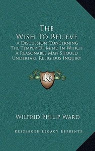 The Wish to Believe: A Discussion Concerning the Temper of Mind in Which a Reasonable Man Should Undertake Religious Inquiry (1885) di Wilfrid Philip Ward edito da Kessinger Publishing