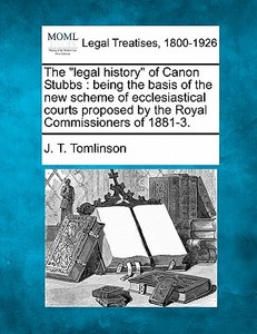 The "legal History" Of Canon Stubbs : Being The Basis Of The New Scheme Of Ecclesiastical Courts Proposed By The Royal Commissioners Of 1881-3. di J. T. Tomlinson edito da Gale, Making Of Modern Law