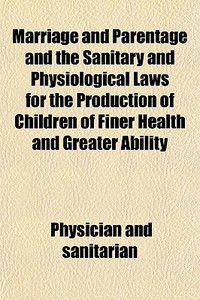 Marriage And Parentage And The Sanitary And Physiological Laws For The Production Of Children Of Finer Health And Greater Ability di Physician And Sanitarian edito da General Books Llc