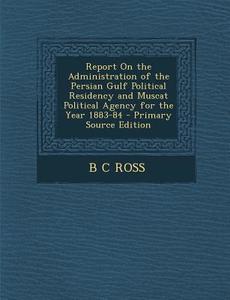 Report on the Administration of the Persian Gulf Political Residency and Muscat Political Agency for the Year 1883-84 di B. C. Ross edito da Nabu Press