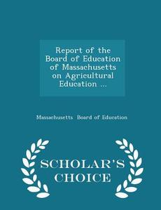 Report Of The Board Of Education Of Massachusetts On Agricultural Education ... - Scholar's Choice Edition di Massachusetts Board of Education edito da Scholar's Choice