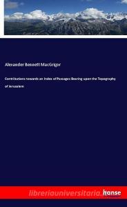 Contributions towards an Index of Passages Bearing upon the Topography of Jerusalem di Alexander Bennett Macgrigor edito da hansebooks