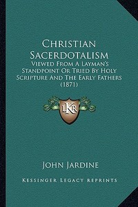 Christian Sacerdotalism: Viewed from a Layman's Standpoint or Tried by Holy Scripture and the Early Fathers (1871) di John Jardine edito da Kessinger Publishing
