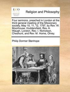 Four Sermons, Preached In London At The Third General Meeting Of The Missionary Society, May 10, 11, 12, 1797, By Rev. W. Moorhouse, Huddersfield, Rev di Philip Dormer Stanhope edito da Gale Ecco, Print Editions