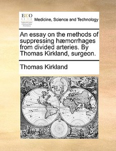 An Essay On The Methods Of Suppressing H Morrhages From Divided Arteries. By Thomas Kirkland, Surgeon di Thomas Kirkland edito da Gale Ecco, Print Editions