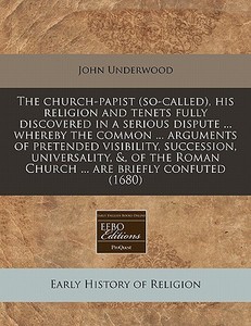 The Church-papist (so-called), His Religion And Tenets Fully Discovered In A Serious Dispute ... Whereby The Common ... Arguments Of Pretended Visibil di John Underwood edito da Eebo Editions, Proquest