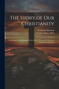 The Story of Our Christianity; an Account of the Struggles, Persecutions, Wars, and Victories of Christians of All Times di Frederic Mayer Bird, Benjamin Harrison edito da LEGARE STREET PR