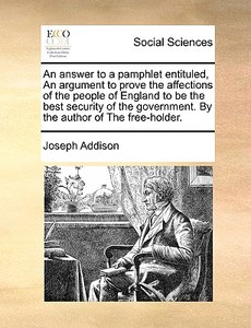 An Answer To A Pamphlet Entituled, An Argument To Prove The Affections Of The People Of England To Be The Best Security Of The Government. By The Auth di Joseph Addison edito da Gale Ecco, Print Editions