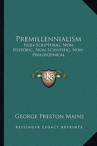 Premillennialism: Non-Scriptural, Non-Historic, Non-Scientific, Non-Philosophical di George Preston Mains edito da Kessinger Publishing