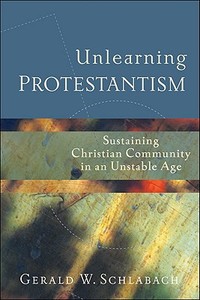 Unlearning Protestantism: Sustaining Christian Community in an Unstable Age di Gerald W. Schlabach edito da Brazos Press