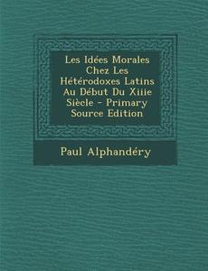 Les Idees Morales Chez Les Heterodoxes Latins Au Debut Du Xiiie Siecle di Paul Alphandery edito da Nabu Press