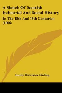 A Sketch of Scottish Industrial and Social History: In the 18th and 19th Centuries (1906) di Amelia Hutchison Stirling edito da Kessinger Publishing