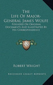 The Life of Major-General James Wolfe: Founded on Original Documents and Illustrated by His Correspondence di Robert Wright edito da Kessinger Publishing