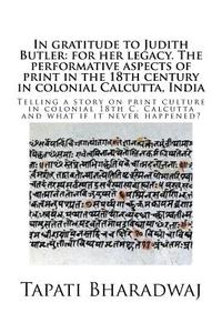 In gratitude to Judith Butler: for her legacy. The performative aspects of print in the 18th century in colonial Calcutt di Tapati Bharadwaj edito da LIGHTNING SOURCE INC