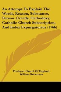 An Attempt To Explain The Words, Reason, Substance, Person, Creeds, Orthodoxy, Catholic-church Subscription, And Index Expurgatorius (1766) di Presbyter Church Of England, William Robertson edito da Kessinger Publishing Co