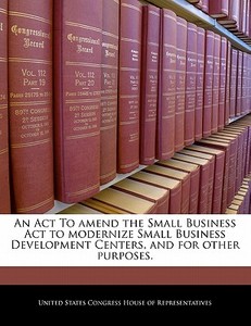 An Act To Amend The Small Business Act To Modernize Small Business Development Centers, And For Other Purposes. edito da Bibliogov