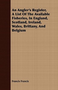An Angler's Register, A List Of The Available Fisheries, In England, Scotland, Ireland, Wales, Brittany, And Belgium di Francis Francis edito da Ford. Press