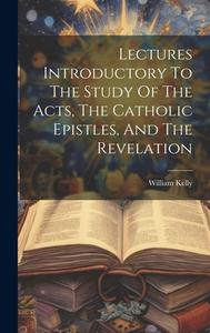 Lectures Introductory To The Study Of The Acts, The Catholic Epistles, And The Revelation di William Kelly edito da LEGARE STREET PR