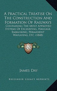 A   Practical Treatise on the Construction and Formation of Railways: Containing the Most Approved Systems of Excavating, Haulage, Embanking, Permanen di James Day edito da Kessinger Publishing