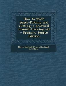 How to Teach Paper-Folding and Cutting: A Practical Manual-Training Aid di Norma MacLeod] [From Old Ca [Litchfield edito da Nabu Press