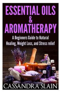 Essential Oils & Aromatherapy: Beginners Guide to Natural Healing, Weight Loss, and Stress Relief; Longevity, Vitality & Recipes di Cassandra Slain edito da Createspace